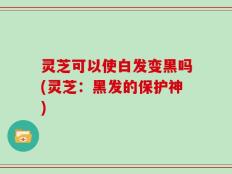 灵芝可以使白发变黑吗(灵芝：黑发的保护神)