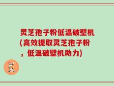 灵芝孢子粉低温破壁机(高效提取灵芝孢子粉，低温破壁机助力)