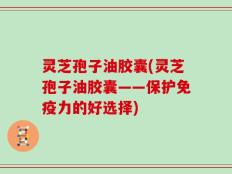灵芝孢子油胶囊(灵芝孢子油胶囊——保护免疫力的好选择)