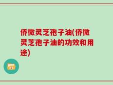 侨微灵芝孢子油(侨微灵芝孢子油的功效和用途)