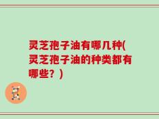 灵芝孢子油有哪几种(灵芝孢子油的种类都有哪些？)