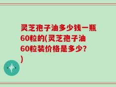 灵芝孢子油多少钱一瓶60粒的(灵芝孢子油60粒装价格是多少？)