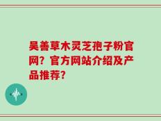 吴善草木灵芝孢子粉官网？官方网站介绍及产品推荐？