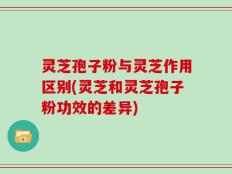 灵芝孢子粉与灵芝作用区别(灵芝和灵芝孢子粉功效的差异)