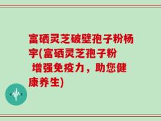 富硒灵芝破壁孢子粉杨宇(富硒灵芝孢子粉  增强免疫力，助您健康养生)