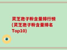灵芝孢子粉含量排行榜(灵芝孢子粉含量排名Top10)