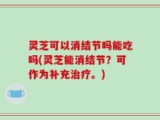 灵芝可以消结节吗能吃吗(灵芝能消结节？可作为补充治疗。)