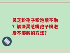灵芝粉孢子粉泡后不融？解决灵芝粉孢子粉泡后不溶解的方法？