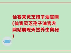 仙客来灵芝孢子油官网(仙客灵芝孢子油官方网站展现天然养生奥秘)
