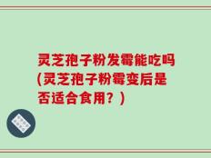 灵芝孢子粉发霉能吃吗(灵芝孢子粉霉变后是否适合食用？)