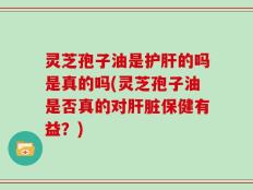 灵芝孢子油是护肝的吗是真的吗(灵芝孢子油是否真的对肝脏保健有益？)