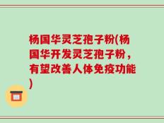 杨国华灵芝孢子粉(杨国华开发灵芝孢子粉，有望改善人体免疫功能)
