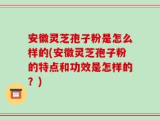 安徽灵芝孢子粉是怎么样的(安徽灵芝孢子粉的特点和功效是怎样的？)