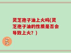 灵芝孢子油上火吗(灵芝孢子油的性质是否会导致上火？)