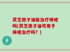 灵芝孢子油能治疗痔疮吗(灵芝孢子油可用于痔疮治疗吗？)