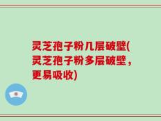 灵芝孢子粉几层破壁(灵芝孢子粉多层破壁，更易吸收)