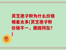 灵芝孢子粉为什么价格相差太多(灵芝孢子粉价格不一，原因何在？)