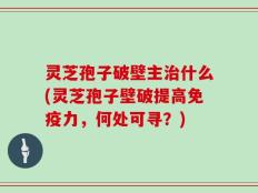 灵芝孢子破壁主治什么(灵芝孢子壁破提高免疫力，何处可寻？)