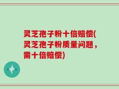 灵芝孢子粉十倍赔偿(灵芝孢子粉质量问题，需十倍赔偿)