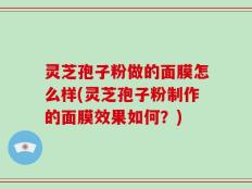 灵芝孢子粉做的面膜怎么样(灵芝孢子粉制作的面膜效果如何？)