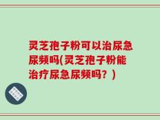 灵芝孢子粉可以治尿急尿频吗(灵芝孢子粉能治疗尿急尿频吗？)