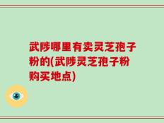武陟哪里有卖灵芝孢子粉的(武陟灵芝孢子粉购买地点)