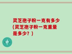 灵芝孢子粉一克有多少(灵芝孢子粉一克重量是多少？)