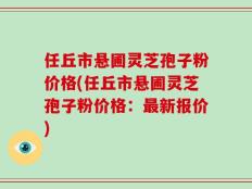 任丘市悬圃灵芝孢子粉价格(任丘市悬圃灵芝孢子粉价格：最新报价)