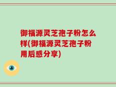 御福源灵芝孢子粉怎么样(御福源灵芝孢子粉用后感分享)