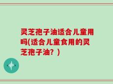灵芝孢子油适合儿童用吗(适合儿童食用的灵芝孢子油？)