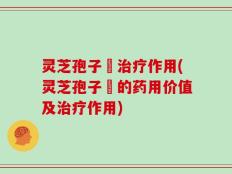 灵芝孢子枌治疗作用(灵芝孢子枌的药用价值及治疗作用)