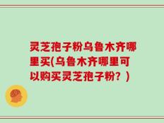 灵芝孢子粉乌鲁木齐哪里买(乌鲁木齐哪里可以购买灵芝孢子粉？)