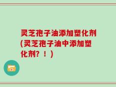灵芝孢子油添加塑化剂(灵芝孢子油中添加塑化剂？！)