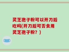 灵芝孢子粉可以开刀后吃吗(开刀后可否食用灵芝孢子粉？)
