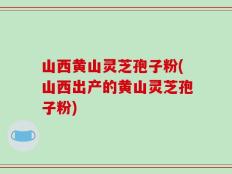 山西黄山灵芝孢子粉(山西出产的黄山灵芝孢子粉)