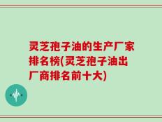 灵芝孢子油的生产厂家排名榜(灵芝孢子油出厂商排名前十大)