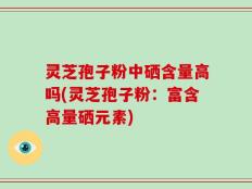 灵芝孢子粉中硒含量高吗(灵芝孢子粉：富含高量硒元素)