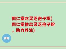 同仁堂吃灵芝孢子粉(同仁堂推出灵芝孢子粉，助力养生)