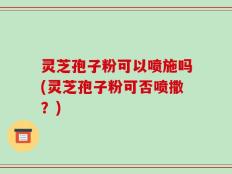 灵芝孢子粉可以喷施吗(灵芝孢子粉可否喷撒？)