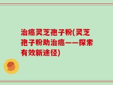 治癌灵芝孢子粉(灵芝孢子粉助治癌——探索有效新途径)