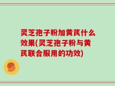 灵芝孢子粉加黄芪什么效果(灵芝孢子粉与黄芪联合服用的功效)