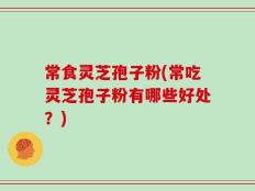 常食灵芝孢子粉(常吃灵芝孢子粉有哪些好处？)
