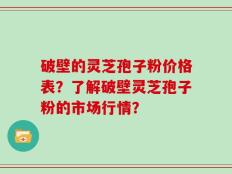 破壁的灵芝孢子粉价格表？了解破壁灵芝孢子粉的市场行情？