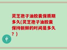 灵芝孢子油胶囊保质期多久(灵芝孢子油胶囊保持新鲜的时间是多久？)