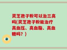 灵芝孢子粉可以治三高吗(灵芝孢子粉能治疗高血压、高血脂、高血糖吗？)