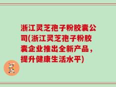 浙江灵芝孢子粉胶囊公司(浙江灵芝孢子粉胶囊企业推出全新产品，提升健康生活水平)