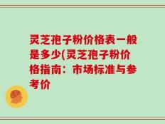 灵芝孢子粉价格表一般是多少(灵芝孢子粉价格指南：市场标准与参考价