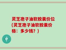 灵芝孢子油软胶囊价位(灵芝孢子油软胶囊价格：多少钱？)