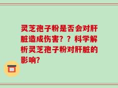 灵芝孢子粉是否会对肝脏造成伤害？？科学解析灵芝孢子粉对肝脏的影响？