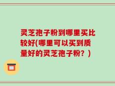 灵芝孢子粉到哪里买比较好(哪里可以买到质量好的灵芝孢子粉？)